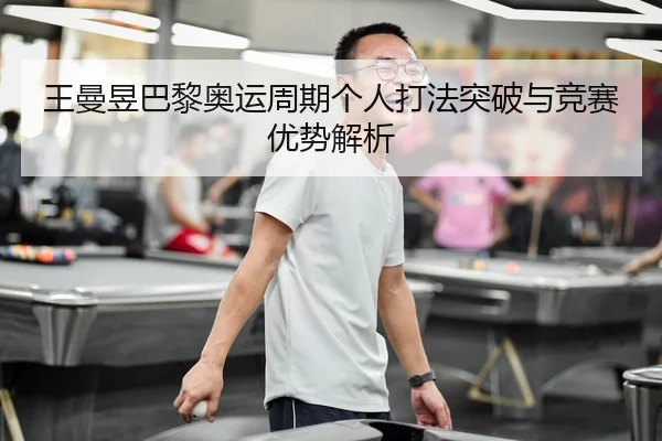 王曼昱巴黎奥运周期个人打法突破与竞赛优势解析